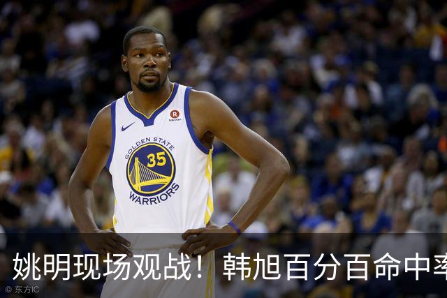 姚明现场观战！韩旭百分百命中率 盖帽得分盘活自由人内线