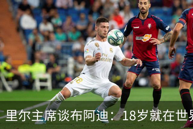 里尔主席谈布阿迪：18岁就在世界杯、欧冠闪光，转会费自然不会低